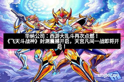 华纳公司：西游大乱斗再次点燃！《飞天斗战神》封测震撼开启，天宫凡间一战即将开启！